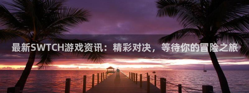 星欧娱乐网页登录入口：最新SWTCH游戏资讯：精彩对决，等待